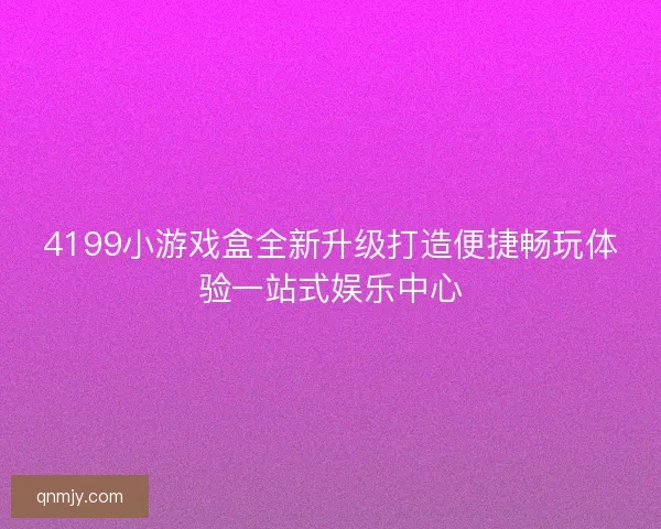 4199小游戏盒全新升级打造便捷畅玩体验一站式娱乐中心