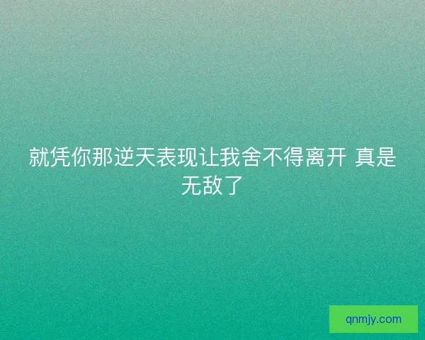 就凭你那逆天表现让我舍不得离开 真是无敌了