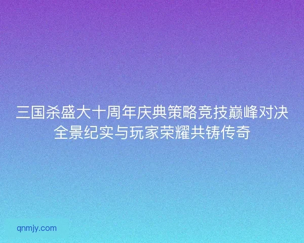 三国杀盛大十周年庆典策略竞技巅峰对决全景纪实与玩家荣耀共铸传奇