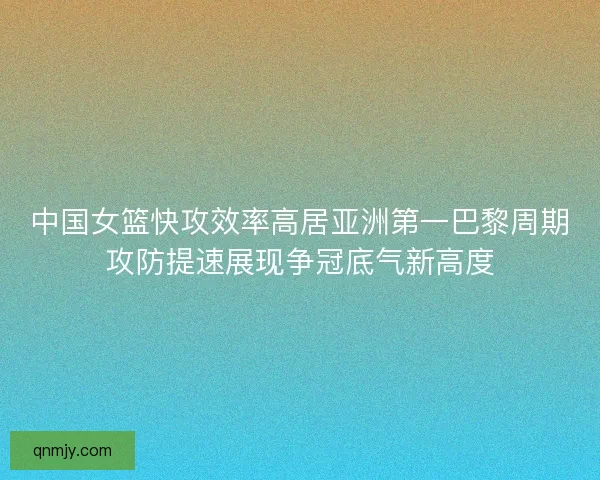 中国女篮快攻效率高居亚洲第一巴黎周期攻防提速展现争冠底气新高度