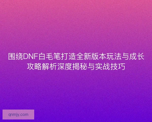 围绕DNF白毛笔打造全新版本玩法与成长攻略解析深度揭秘与实战技巧